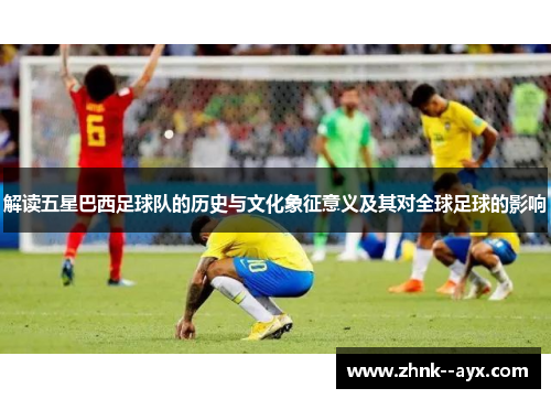 解读五星巴西足球队的历史与文化象征意义及其对全球足球的影响