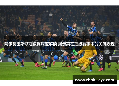 阿尔瓦雷斯欧冠数据深度解读 揭示其在顶级赛事中的关键表现 阿尔瓦雷斯欧冠数据深度解读 揭示其在顶级赛事中的关键表现