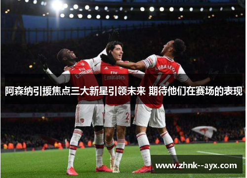 阿森纳引援焦点三大新星引领未来 期待他们在赛场的表现 阿森纳引援焦点三大新星引领未来 期待他们在赛场的表现