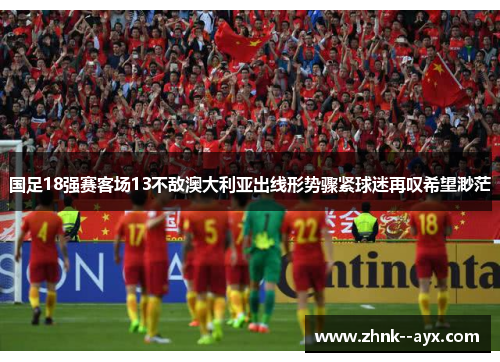 国足18强赛客场13不敌澳大利亚出线形势骤紧球迷再叹希望渺茫