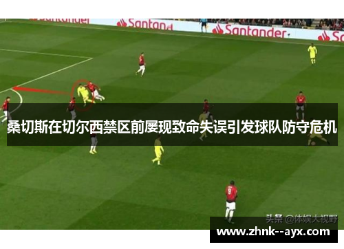 桑切斯在切尔西禁区前屡现致命失误引发球队防守危机