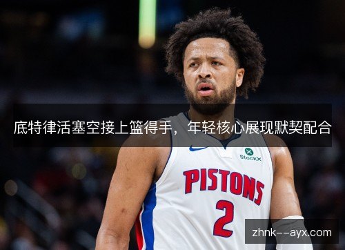 底特律活塞空接上篮得手，年轻核心展现默契配合